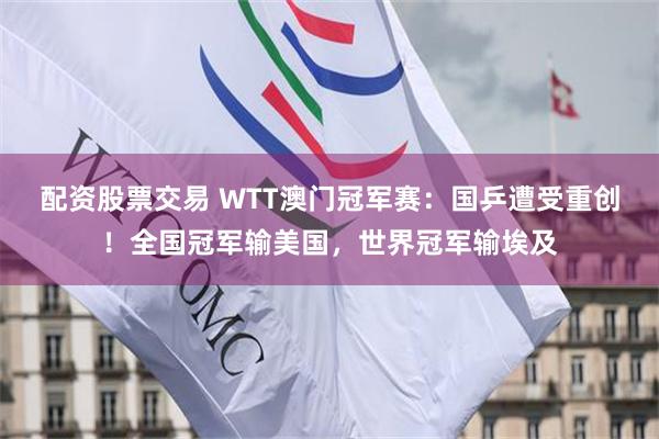 配资股票交易 WTT澳门冠军赛：国乒遭受重创！全国冠军输美国，世界冠军输埃及