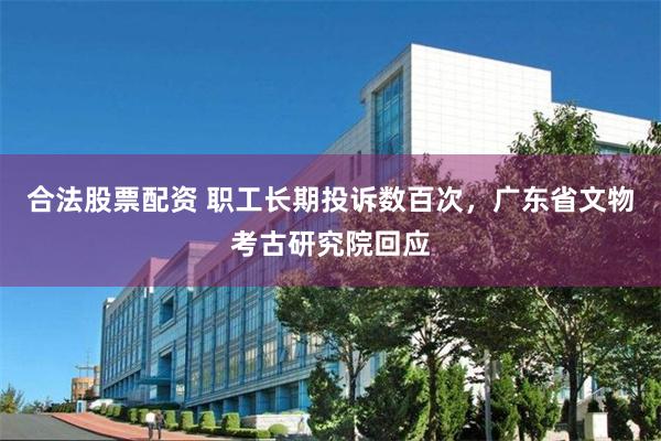 合法股票配资 职工长期投诉数百次，广东省文物考古研究院回应