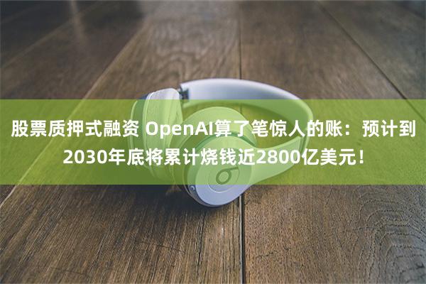 股票质押式融资 OpenAI算了笔惊人的账：预计到2030年底将累计烧钱近2800亿美元！