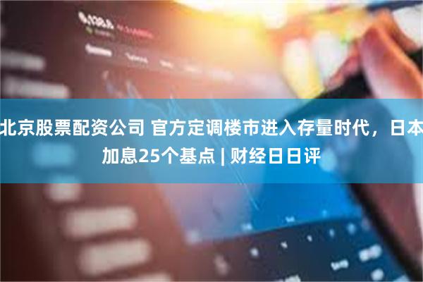 北京股票配资公司 官方定调楼市进入存量时代，日本加息25个基点 | 财经日日评