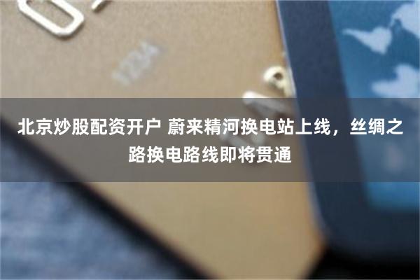 北京炒股配资开户 蔚来精河换电站上线，丝绸之路换电路线即将贯通