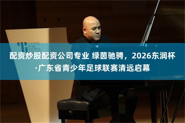 配资炒股配资公司专业 绿茵驰骋，2026东润杯·广东省青少年足球联赛清远启幕