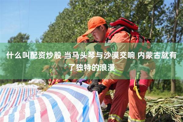 什么叫配资炒股 当马头琴与沙漠交响 内蒙古就有了独特的浪漫