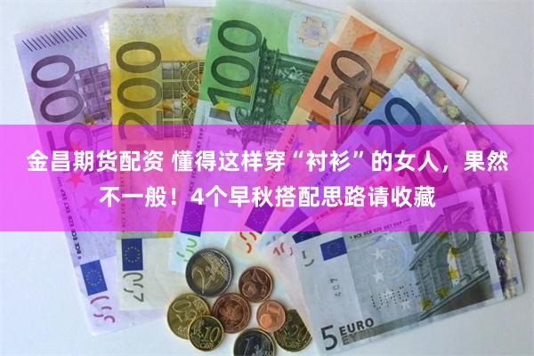 金昌期货配资 懂得这样穿“衬衫”的女人，果然不一般！4个早秋搭配思路请收藏