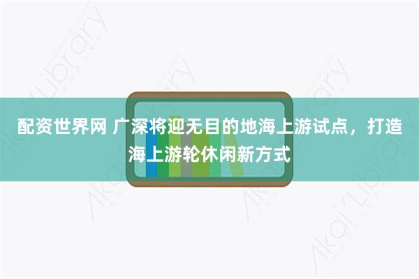 配资世界网 广深将迎无目的地海上游试点，打造海上游轮休闲新方式