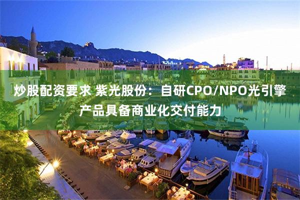 炒股配资要求 紫光股份：自研CPO/NPO光引擎产品具备商业化交付能力