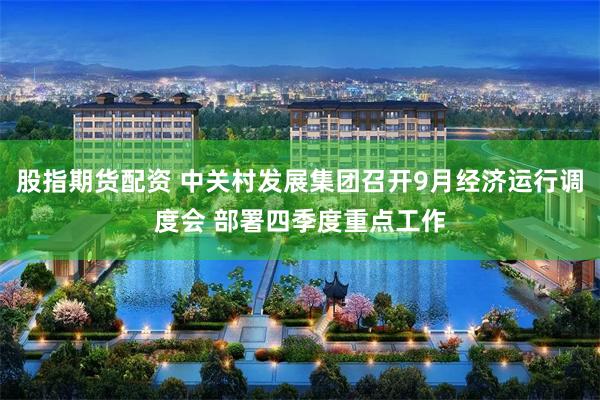 股指期货配资 中关村发展集团召开9月经济运行调度会 部署四季度重点工作