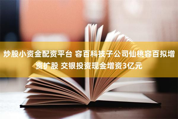 炒股小资金配资平台 容百科技子公司仙桃容百拟增资扩股 交银投资现金增资3亿元