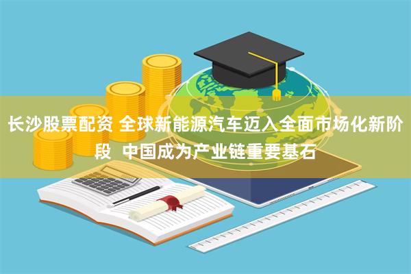 长沙股票配资 全球新能源汽车迈入全面市场化新阶段  中国成为产业链重要基石