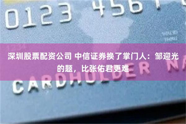 深圳股票配资公司 中信证券换了掌门人：邹迎光的题，比张佑君更难