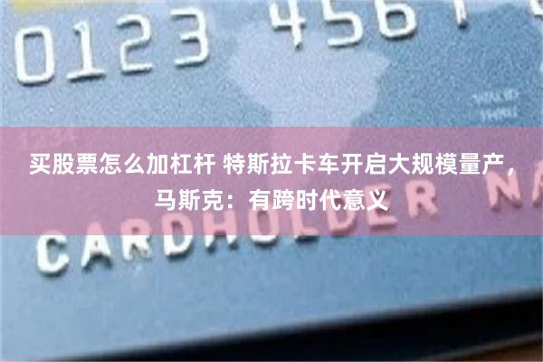买股票怎么加杠杆 特斯拉卡车开启大规模量产，马斯克：有跨时代意义