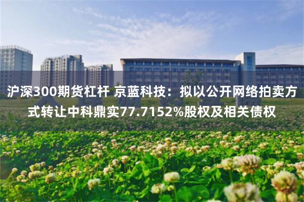 沪深300期货杠杆 京蓝科技：拟以公开网络拍卖方式转让中科鼎实77.7152%股权及相关债权
