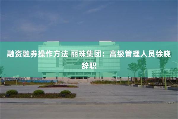融资融券操作方法 丽珠集团：高级管理人员徐晓辞职