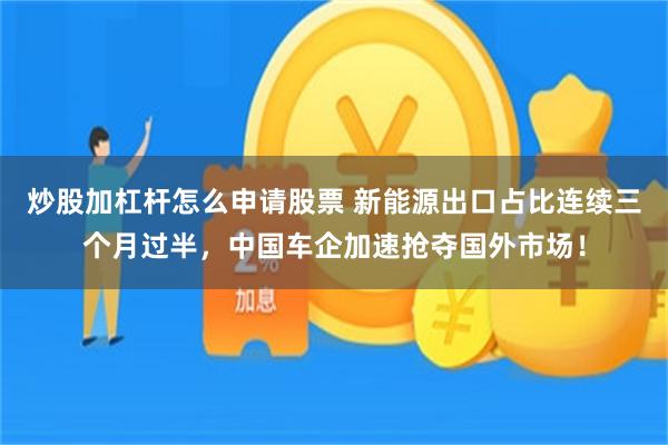 炒股加杠杆怎么申请股票 新能源出口占比连续三个月过半，中国车企加速抢夺国外市场！
