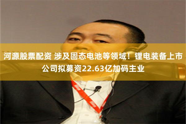 河源股票配资 涉及固态电池等领域！锂电装备上市公司拟募资22.63亿加码主业