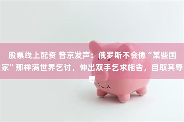 股票线上配资 普京发声：俄罗斯不会像“某些国家”那样满世界乞讨，伸出双手乞求施舍，自取其辱