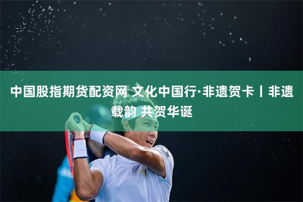 中国股指期货配资网 文化中国行·非遗贺卡丨非遗载韵 共贺华诞