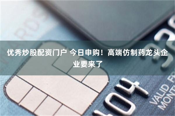 优秀炒股配资门户 今日申购！高端仿制药龙头企业要来了