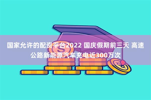 国家允许的配资平台2022 国庆假期前三天 高速公路新能源汽车充电近300万次