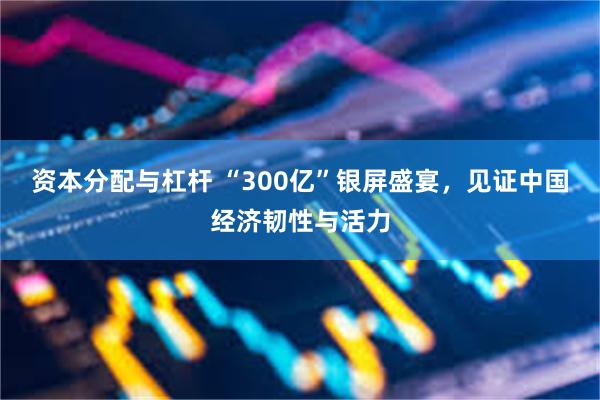 资本分配与杠杆 “300亿”银屏盛宴，见证中国经济韧性与活力