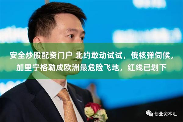 安全炒股配资门户 北约敢动试试，俄核弹伺候，加里宁格勒成欧洲最危险飞地，红线已划下