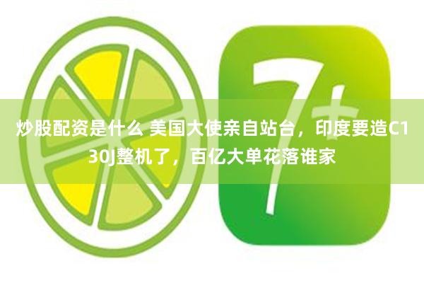 炒股配资是什么 美国大使亲自站台，印度要造C130J整机了，百亿大单花落谁家