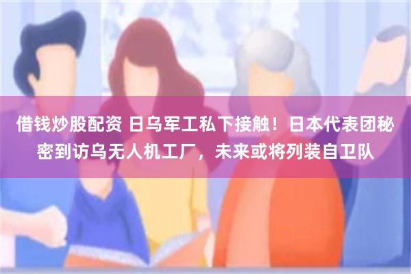 借钱炒股配资 日乌军工私下接触！日本代表团秘密到访乌无人机工厂，未来或将列装自卫队