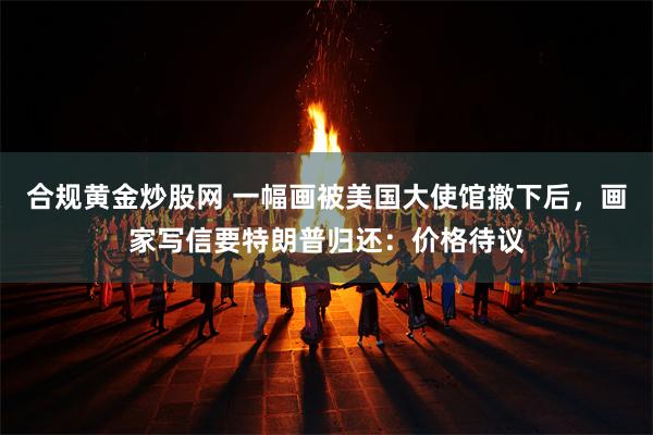 合规黄金炒股网 一幅画被美国大使馆撤下后，画家写信要特朗普归还：价格待议