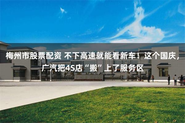 梅州市股票配资 不下高速就能看新车！这个国庆，广汽把4S店“搬”上了服务区