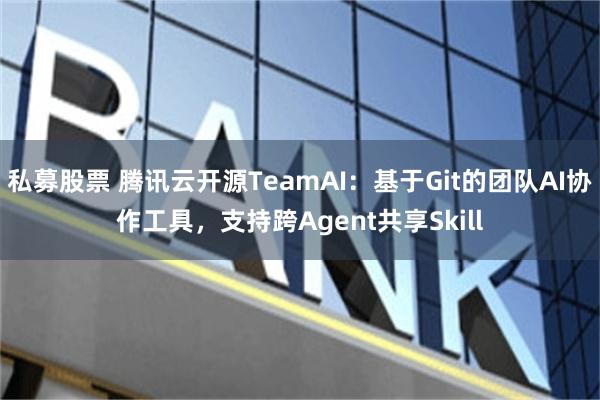 私募股票 腾讯云开源TeamAI：基于Git的团队AI协作工具，支持跨Agent共享Skill