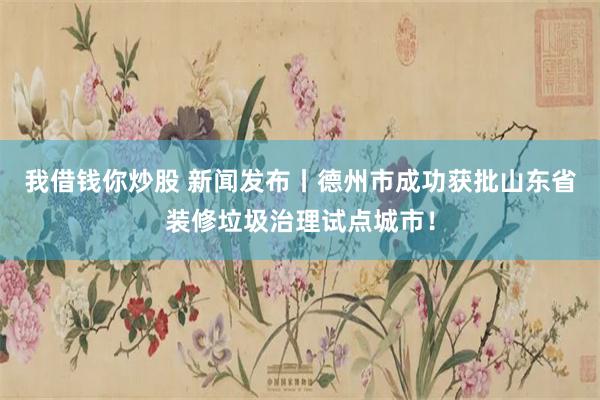 我借钱你炒股 新闻发布丨德州市成功获批山东省装修垃圾治理试点城市！