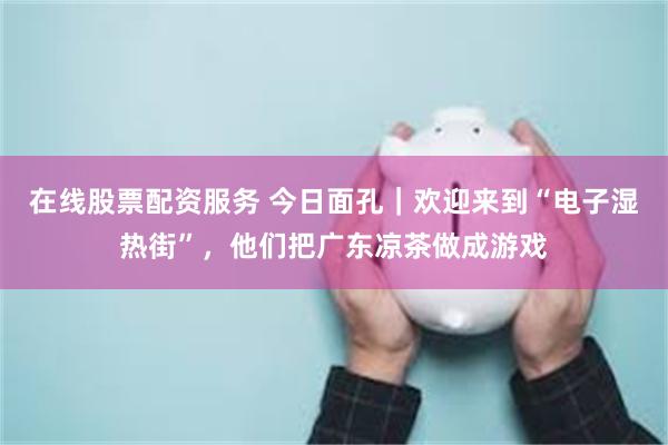 在线股票配资服务 今日面孔｜欢迎来到“电子湿热街”，他们把广东凉茶做成游戏