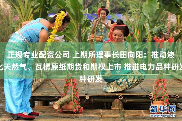正规专业配资公司 上期所理事长田向阳：推动液化天然气、瓦楞原纸期货和期权上市 推进电力品种研发