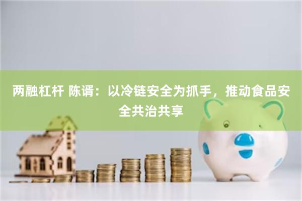 两融杠杆 陈谞：以冷链安全为抓手，推动食品安全共治共享
