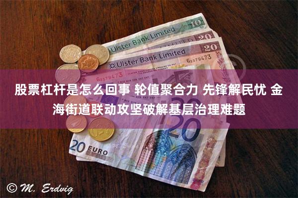 股票杠杆是怎么回事 轮值聚合力 先锋解民忧 金海街道联动攻坚破解基层治理难题