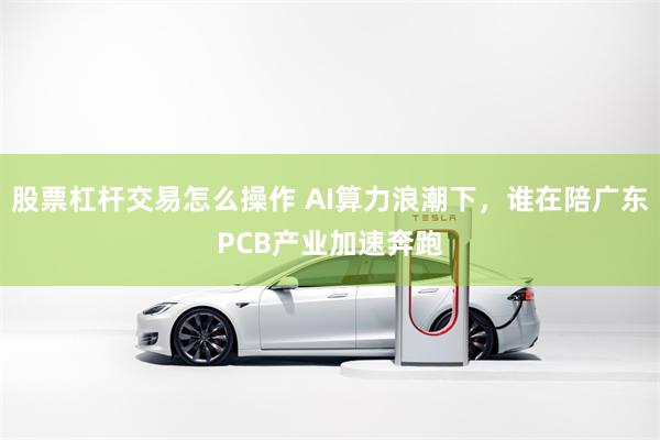 股票杠杆交易怎么操作 AI算力浪潮下，谁在陪广东PCB产业加速奔跑