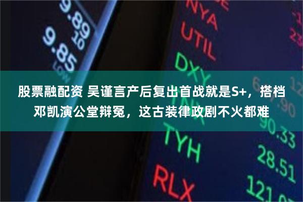 股票融配资 吴谨言产后复出首战就是S+，搭档邓凯演公堂辩冤，这古装律政剧不火都难